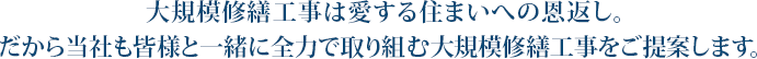 大規模修繕工事は愛する住まいへの恩返し。だから当社も皆様と一緒に全力で取り組む大規模修繕工事をご提案します。