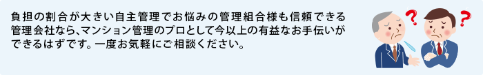 負担の割合が大きい自主管理でお悩みの管理組合様も信頼できる管理会社なら、マンション管理のプロとして今以上の有益なお手伝いができるはずです。一度お気軽にご相談ください。